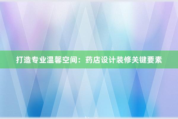 打造专业温馨空间：药店设计装修关键要素